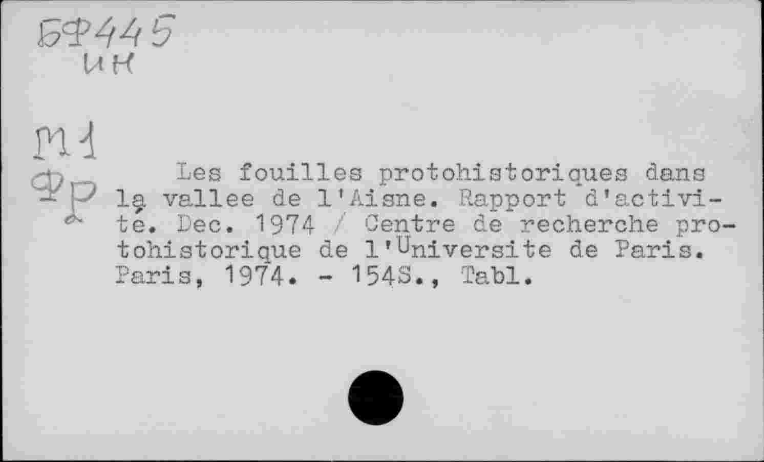 ﻿
ин
nd
ФЬез fouilles protohistoriques dans
P 1§, vallee de l’Aisne. Rapport d’activi-té. Dec. 1974 / Centre de recherche pro tohistoriaue de 1’Université de Paris. Paris, 1974. - 1543., Tabl.